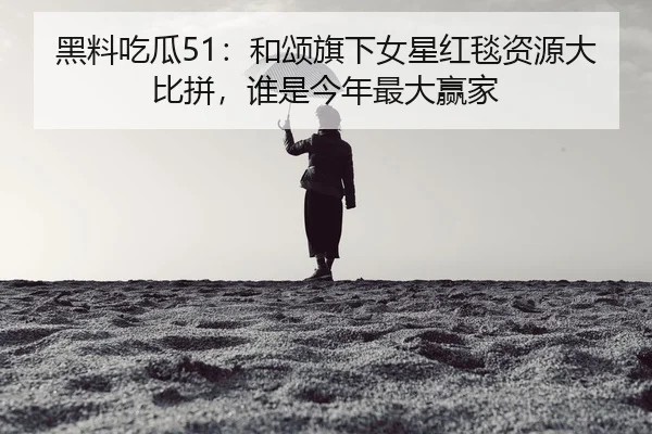 黑料吃瓜51：和颂旗下女星红毯资源大比拼，谁是今年最大赢家